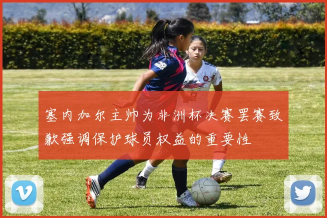 塞内加尔主帅为非洲杯决赛罢赛致歉强调保护球员权益的重要性