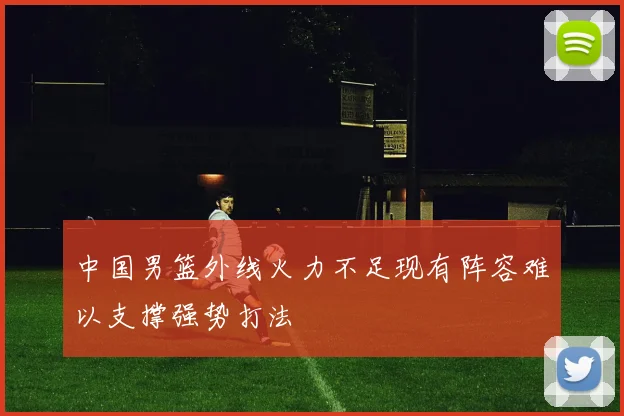 中国男篮外线火力不足现有阵容难以支撑强势打法