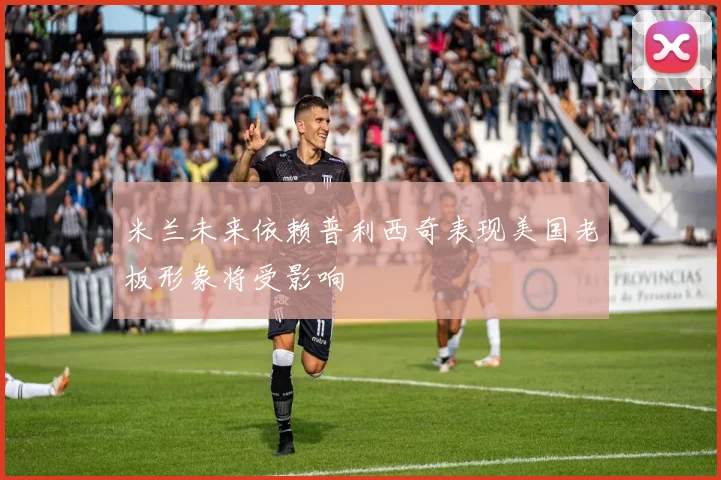米兰未来依赖普利西奇表现美国老板形象将受影响