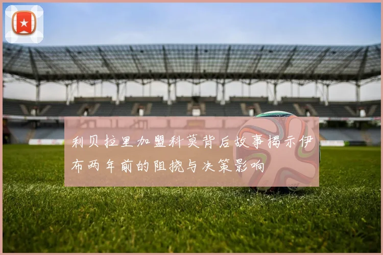 利贝拉里加盟科莫背后故事揭示伊布两年前的阻挠与决策影响