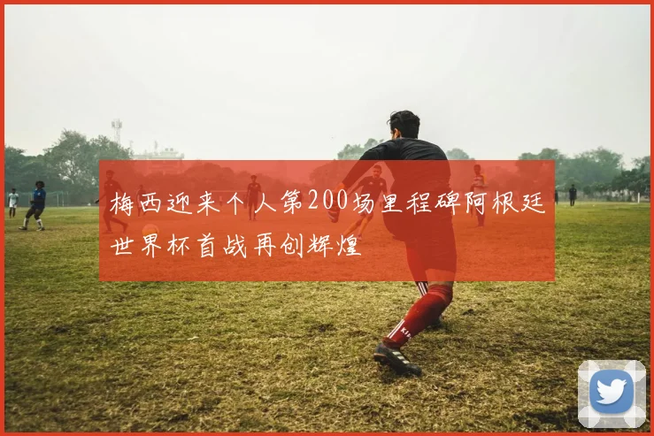 梅西迎来个人第200场里程碑阿根廷世界杯首战再创辉煌