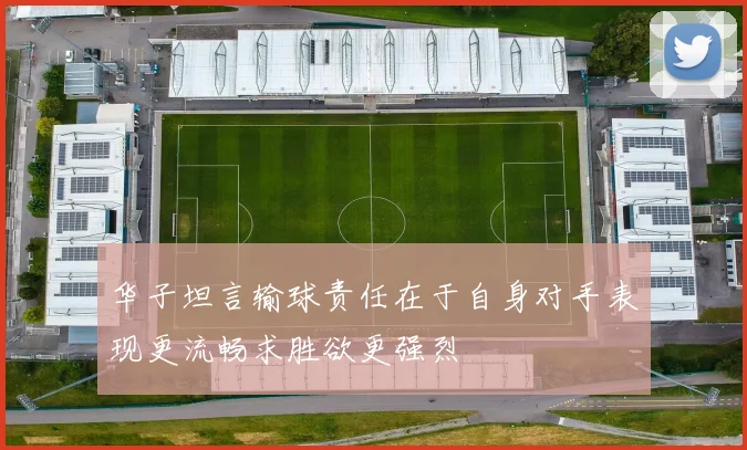 华子坦言输球责任在于自身对手表现更流畅求胜欲更强烈