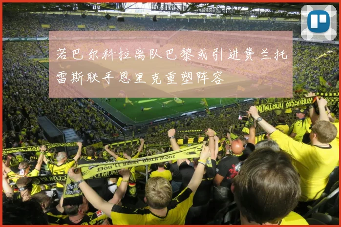 若巴尔科拉离队巴黎或引进费兰托雷斯联手恩里克重塑阵容