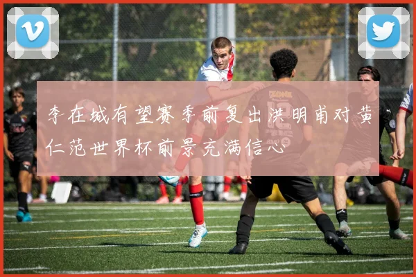 李在城有望赛季前复出洪明甫对黄仁范世界杯前景充满信心