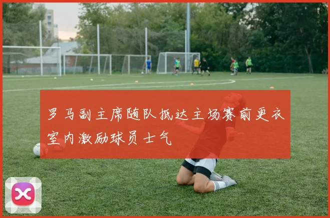 罗马副主席随队抵达主场赛前更衣室内激励球员士气