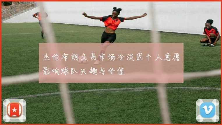 杰伦布朗交易市场冷淡因个人意愿影响球队兴趣与价值