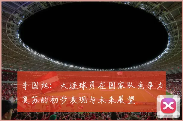 李国旭：大连球员在国家队竞争力复苏的初步表现与未来展望