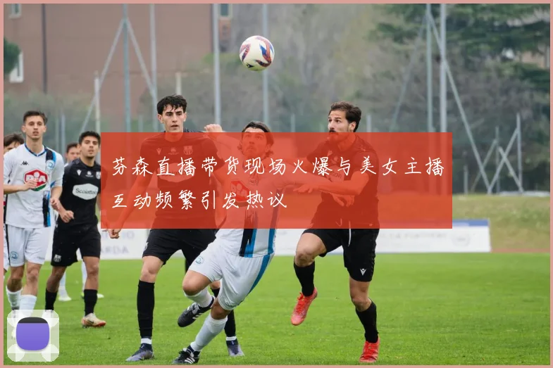 芬森直播带货现场火爆与美女主播互动频繁引发热议