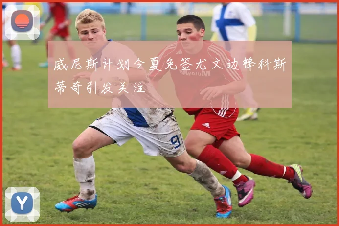 威尼斯计划今夏免签尤文边锋科斯蒂奇引发关注