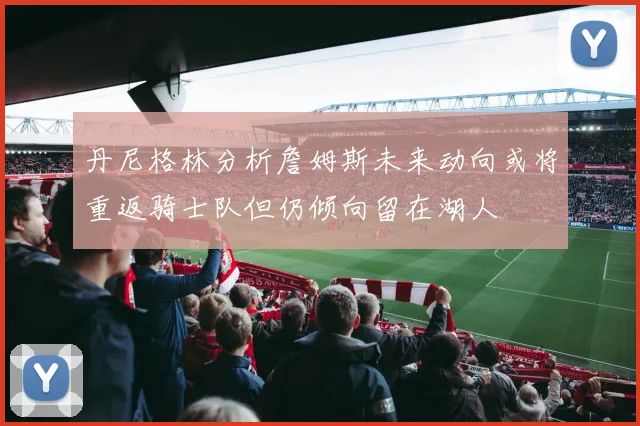丹尼格林分析詹姆斯未来动向或将重返骑士队但仍倾向留在湖人