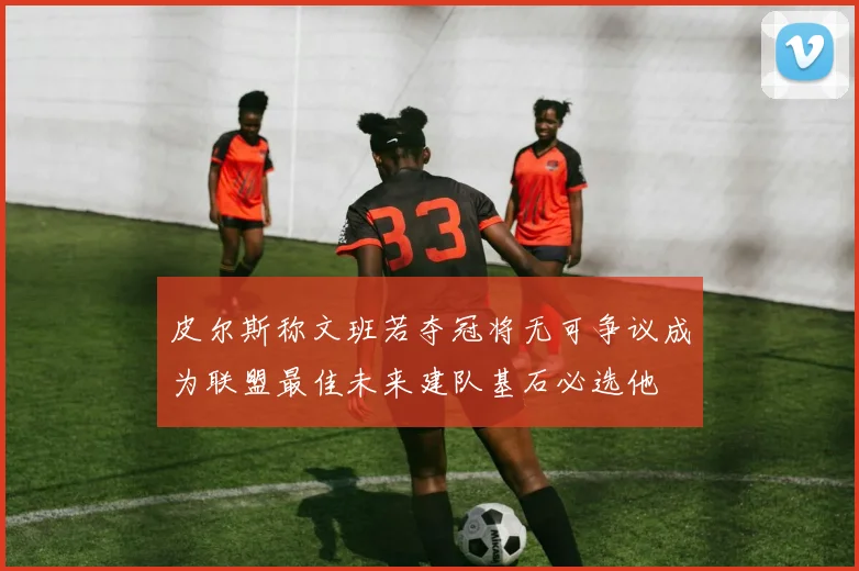 皮尔斯称文班若夺冠将无可争议成为联盟最佳未来建队基石必选他
