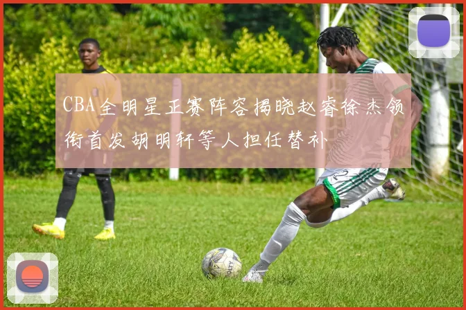 CBA全明星正赛阵容揭晓赵睿徐杰领衔首发胡明轩等人担任替补