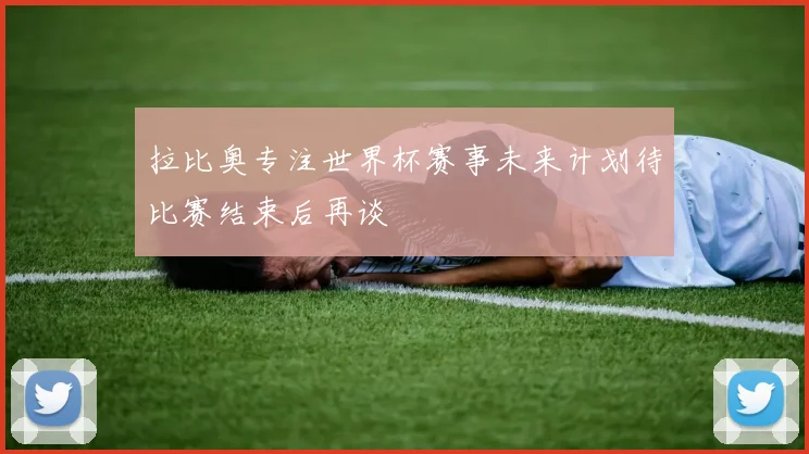 拉比奥专注世界杯赛事未来计划待比赛结束后再谈