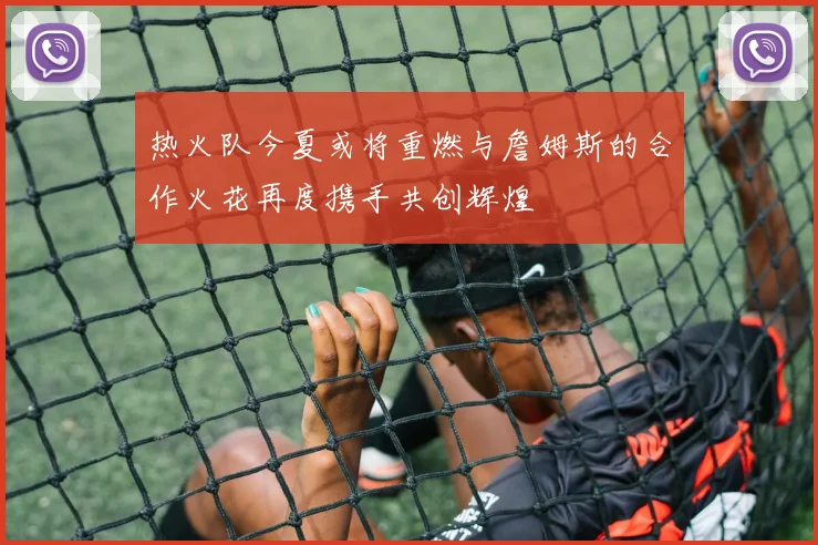 热火队今夏或将重燃与詹姆斯的合作火花再度携手共创辉煌
