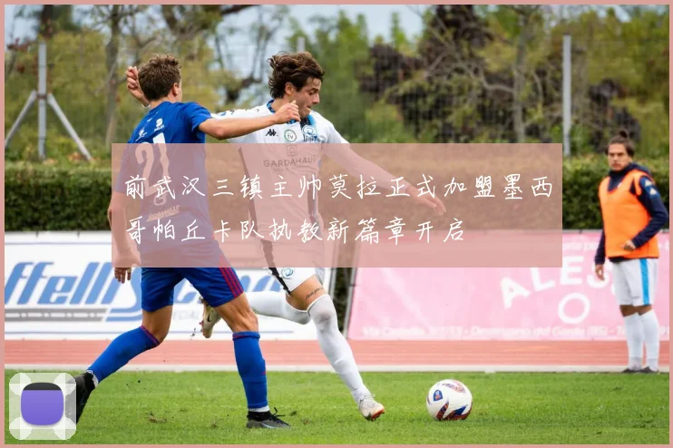 前武汉三镇主帅莫拉正式加盟墨西哥帕丘卡队执教新篇章开启