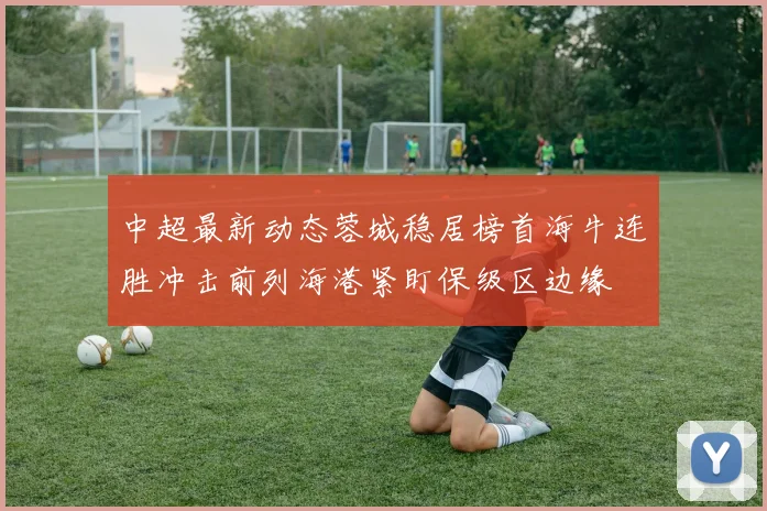 中超最新动态蓉城稳居榜首海牛连胜冲击前列海港紧盯保级区边缘