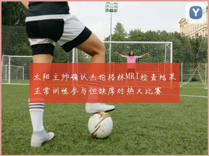 太阳主帅确认杰伦格林MRI检查结果正常训练参与但缺席对热火比赛