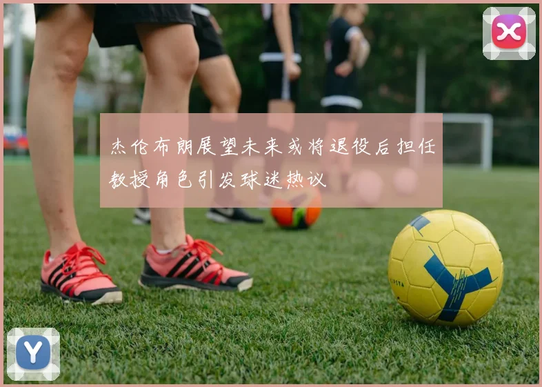 杰伦布朗展望未来或将退役后担任教授角色引发球迷热议