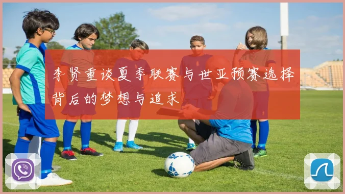 李贤重谈夏季联赛与世亚预赛选择背后的梦想与追求