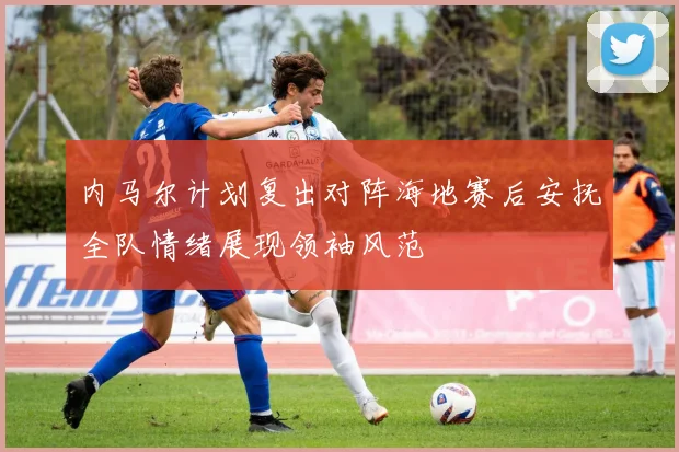 内马尔计划复出对阵海地赛后安抚全队情绪展现领袖风范