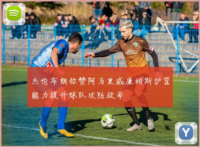 杰伦布朗称赞阿马里威廉姆斯护筐能力提升球队攻防效率