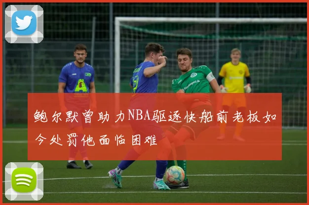 鲍尔默曾助力NBA驱逐快船前老板如今处罚他面临困难
