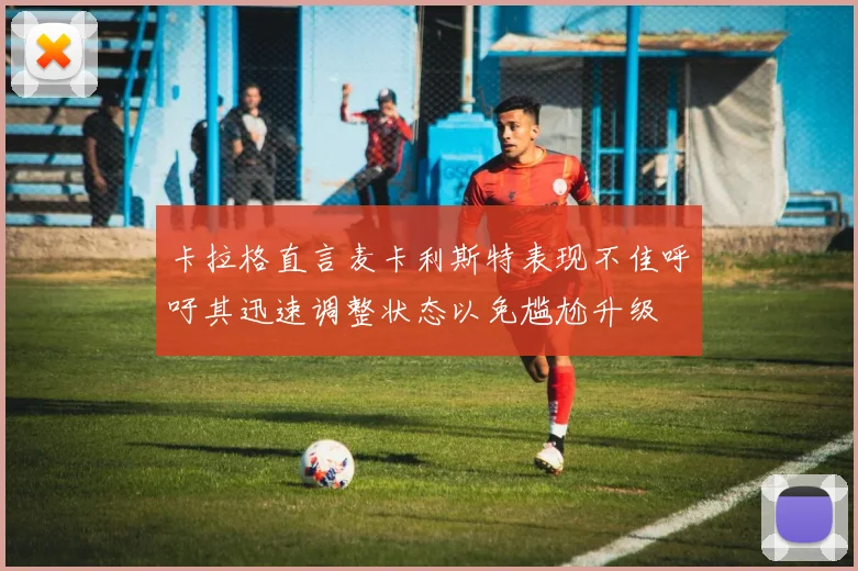 卡拉格直言麦卡利斯特表现不佳呼吁其迅速调整状态以免尴尬升级