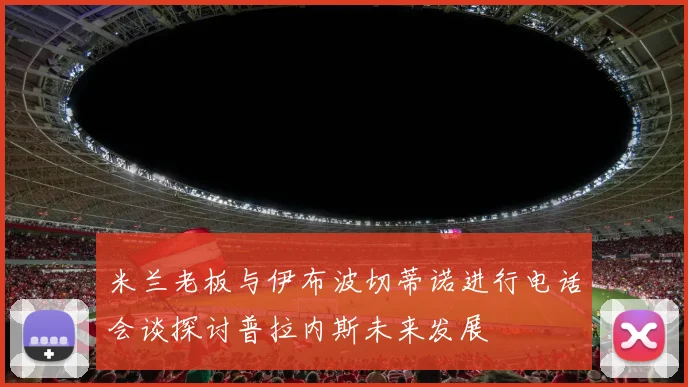 米兰老板与伊布波切蒂诺进行电话会谈探讨普拉内斯未来发展