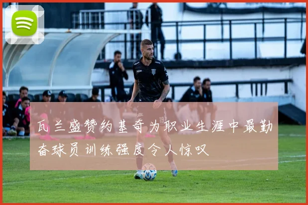 瓦兰盛赞约基奇为职业生涯中最勤奋球员训练强度令人惊叹