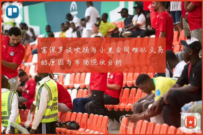 富保罗谈吹杨与小里合同难以交易的原因与市场现状分析