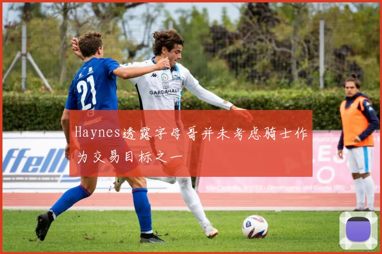 Haynes透露字母哥并未考虑骑士作为交易目标之一