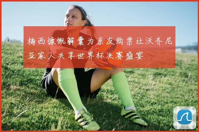 梅西慷慨解囊为亲友购票让沃齐尼亚家人共享世界杯决赛盛宴