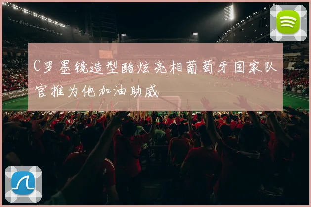 C罗墨镜造型酷炫亮相葡萄牙国家队官推为他加油助威