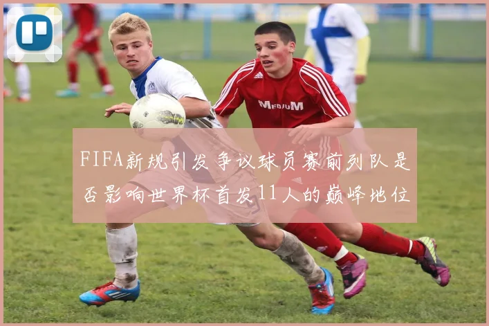 FIFA新规引发争议球员赛前列队是否影响世界杯首发11人的巅峰地位