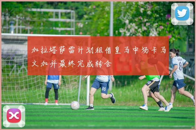 加拉塔萨雷计划租借皇马中场卡马文加并最终完成转会