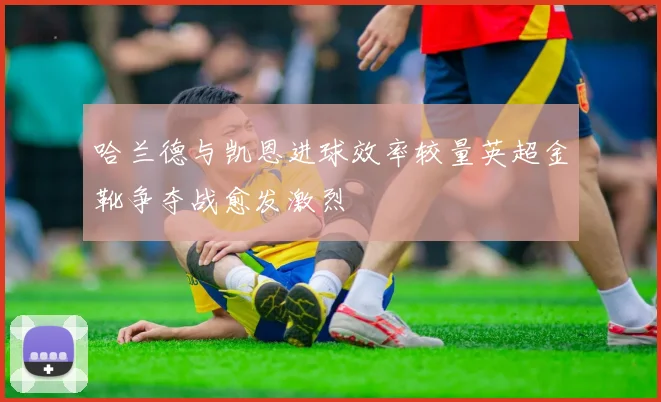 哈兰德与凯恩进球效率较量英超金靴争夺战愈发激烈