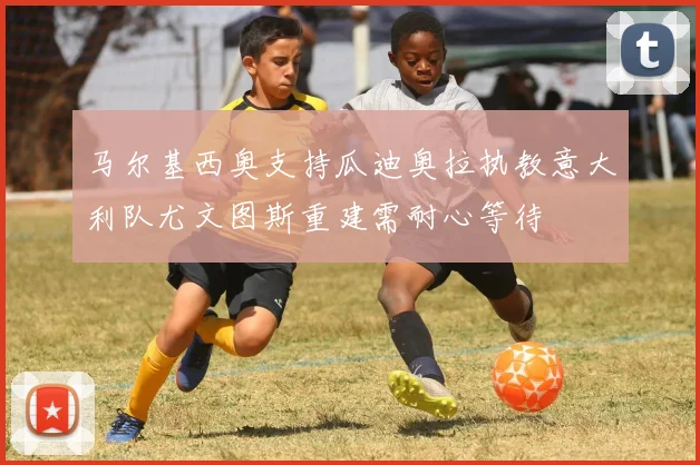 马尔基西奥支持瓜迪奥拉执教意大利队尤文图斯重建需耐心等待