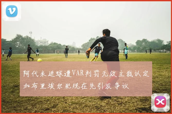 阿代米进球遭VAR判罚无效主裁认定加布里埃尔犯规在先引发争议