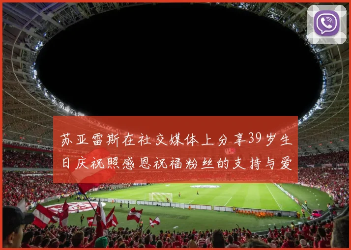 苏亚雷斯在社交媒体上分享39岁生日庆祝照感恩祝福粉丝的支持与爱护